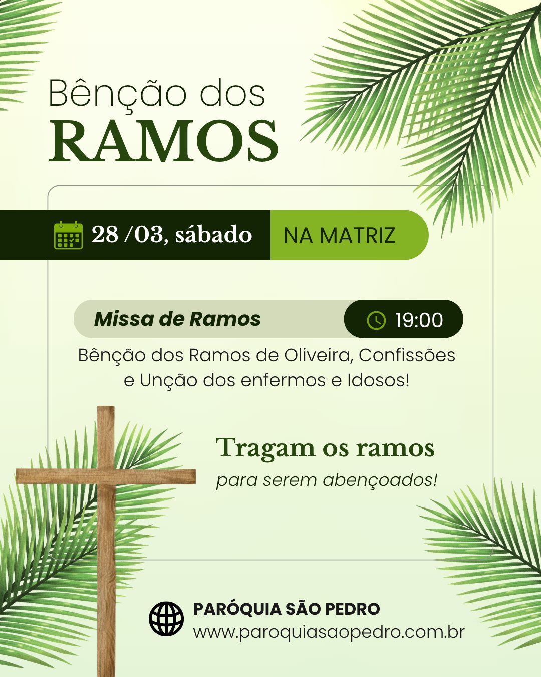 BÊNÇÃO DOS RAMOS NA MATRIZ:
-- 28/03, sábado, 19h: Missa com Benção dos Ramos de Oliveira, Confissões e Unção dos enfermos e Idosos.
---
Agenda dos próximos dias:
-- 29/03, domingo, 15h: Benção na Comunidade de Santa Brígida com Confissões e Unção dos doentes e idosos;
-- 29/03, domingo, 16h: Benção na Comunidade de São Valentim em Três Barras com Confissões e Unção dos doentes e idosos;
-- 31/03, terça-feira, 19h: Benção na Comunidade de Santo Antônio no Vale dos Panos com Confissões e Unção dos doentes e idosos;